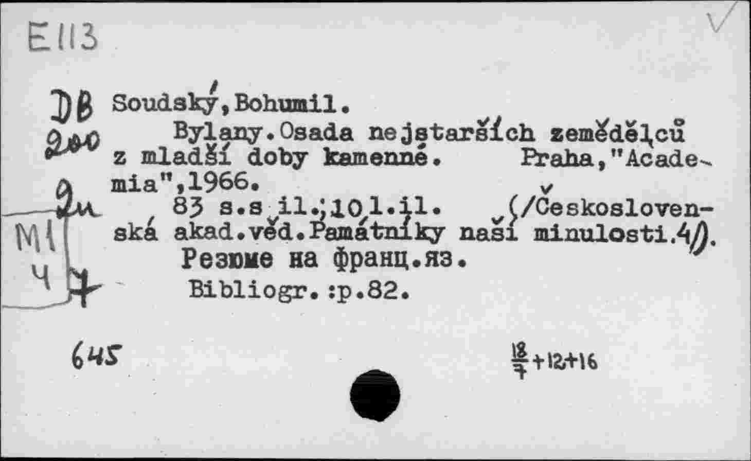 ﻿Elß
В
--«JA.
Ml
Soudsky,Bohumil.
Bylany.Osada nejstarsïch zem^de^cu z mladSi doby kamenné.	Praha,"Academia" ,1966.	v
83 s.s ІІ^ІОІДІ*	(/Ceskosloven-
ska akad.ved.Pamatniky nasi minulosti.4Æ.
DanvttfO nro rt\r\ о UTT crn
Резюме на франц.яз Bibliogr.:р.82.

Ç+I2.+H